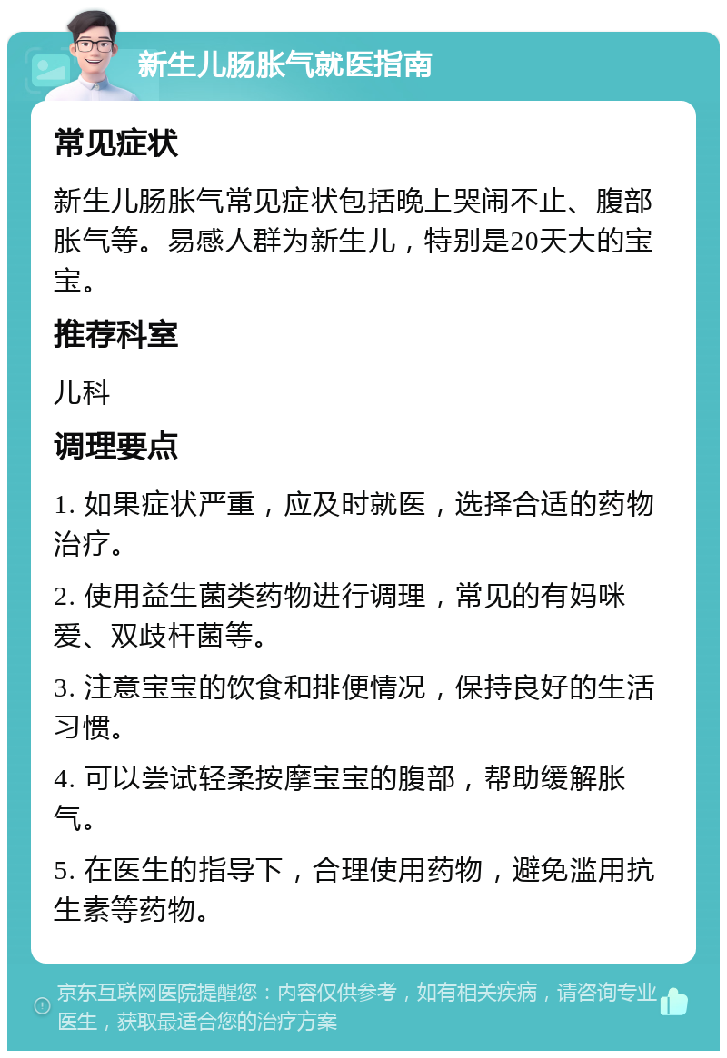 新生儿肠胀气就医指南 常见症状 新生儿肠胀气常见症状包括晚上哭闹不止、腹部胀气等。易感人群为新生儿，特别是20天大的宝宝。 推荐科室 儿科 调理要点 1. 如果症状严重，应及时就医，选择合适的药物治疗。 2. 使用益生菌类药物进行调理，常见的有妈咪爱、双歧杆菌等。 3. 注意宝宝的饮食和排便情况，保持良好的生活习惯。 4. 可以尝试轻柔按摩宝宝的腹部，帮助缓解胀气。 5. 在医生的指导下，合理使用药物，避免滥用抗生素等药物。