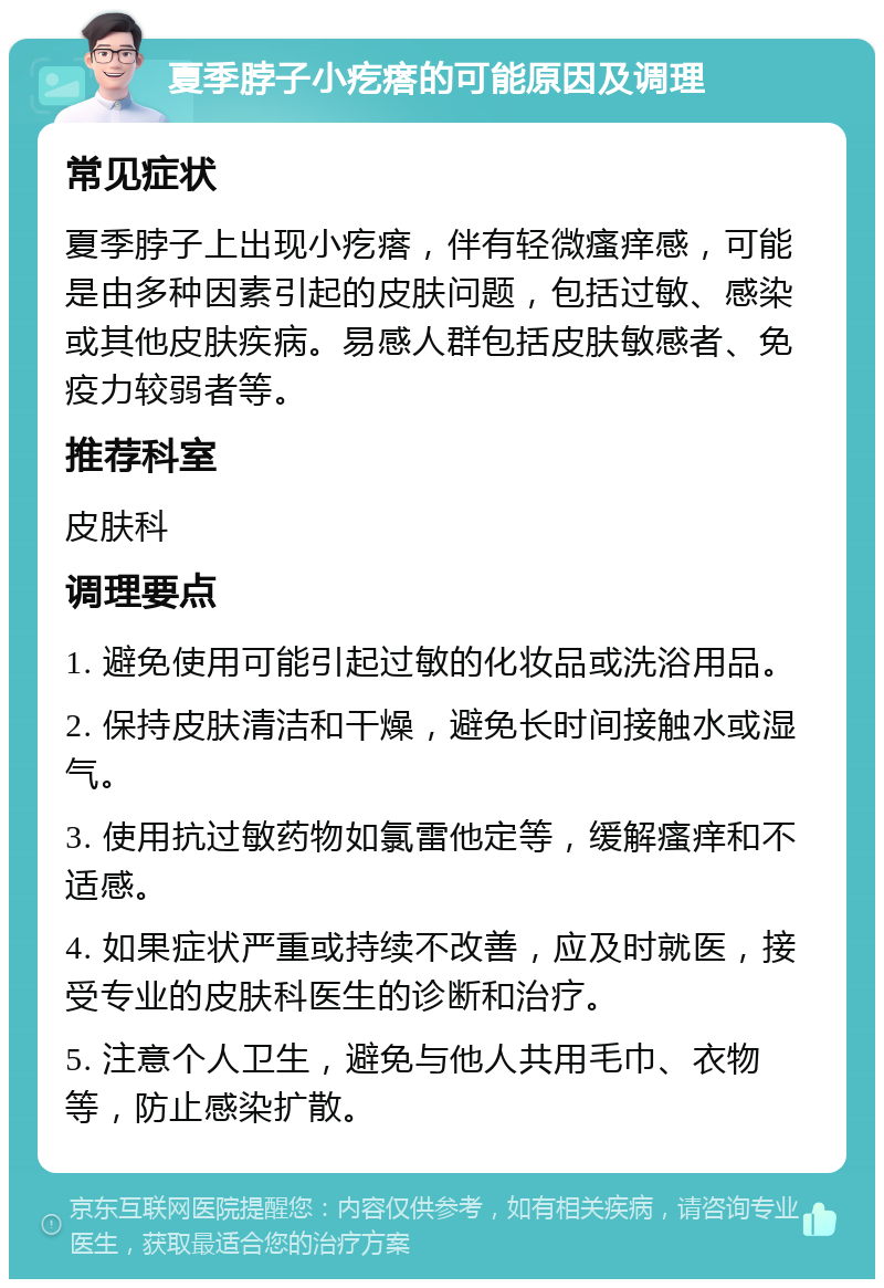 夏季脖子小疙瘩的可能原因及调理 常见症状 夏季脖子上出现小疙瘩，伴有轻微瘙痒感，可能是由多种因素引起的皮肤问题，包括过敏、感染或其他皮肤疾病。易感人群包括皮肤敏感者、免疫力较弱者等。 推荐科室 皮肤科 调理要点 1. 避免使用可能引起过敏的化妆品或洗浴用品。 2. 保持皮肤清洁和干燥，避免长时间接触水或湿气。 3. 使用抗过敏药物如氯雷他定等，缓解瘙痒和不适感。 4. 如果症状严重或持续不改善，应及时就医，接受专业的皮肤科医生的诊断和治疗。 5. 注意个人卫生，避免与他人共用毛巾、衣物等，防止感染扩散。