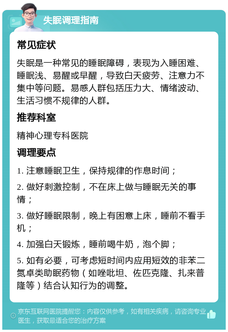 失眠调理指南 常见症状 失眠是一种常见的睡眠障碍，表现为入睡困难、睡眠浅、易醒或早醒，导致白天疲劳、注意力不集中等问题。易感人群包括压力大、情绪波动、生活习惯不规律的人群。 推荐科室 精神心理专科医院 调理要点 1. 注意睡眠卫生，保持规律的作息时间； 2. 做好刺激控制，不在床上做与睡眠无关的事情； 3. 做好睡眠限制，晚上有困意上床，睡前不看手机； 4. 加强白天锻炼，睡前喝牛奶，泡个脚； 5. 如有必要，可考虑短时间内应用短效的非苯二氮卓类助眠药物（如唑吡坦、佐匹克隆、扎来普隆等）结合认知行为的调整。