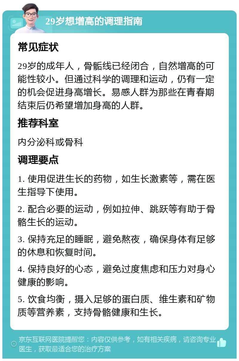 29岁想增高的调理指南 常见症状 29岁的成年人，骨骺线已经闭合，自然增高的可能性较小。但通过科学的调理和运动，仍有一定的机会促进身高增长。易感人群为那些在青春期结束后仍希望增加身高的人群。 推荐科室 内分泌科或骨科 调理要点 1. 使用促进生长的药物，如生长激素等，需在医生指导下使用。 2. 配合必要的运动，例如拉伸、跳跃等有助于骨骼生长的运动。 3. 保持充足的睡眠，避免熬夜，确保身体有足够的休息和恢复时间。 4. 保持良好的心态，避免过度焦虑和压力对身心健康的影响。 5. 饮食均衡，摄入足够的蛋白质、维生素和矿物质等营养素，支持骨骼健康和生长。