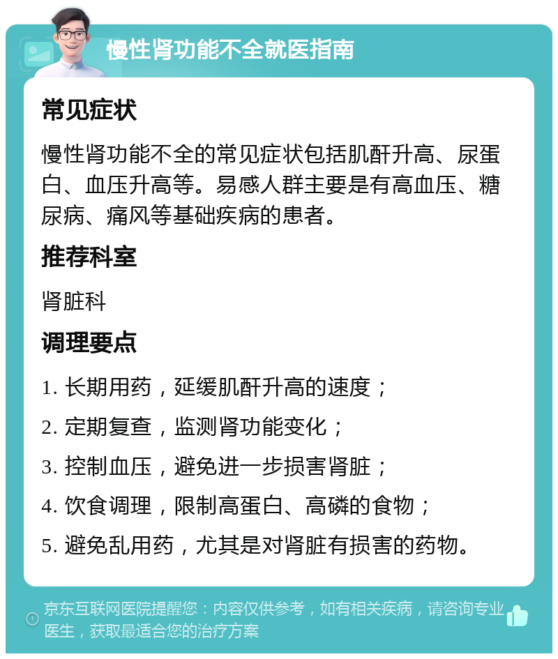 慢性肾功能不全就医指南 常见症状 慢性肾功能不全的常见症状包括肌酐升高、尿蛋白、血压升高等。易感人群主要是有高血压、糖尿病、痛风等基础疾病的患者。 推荐科室 肾脏科 调理要点 1. 长期用药，延缓肌酐升高的速度； 2. 定期复查，监测肾功能变化； 3. 控制血压，避免进一步损害肾脏； 4. 饮食调理，限制高蛋白、高磷的食物； 5. 避免乱用药，尤其是对肾脏有损害的药物。