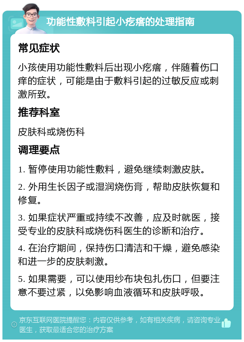 功能性敷料引起小疙瘩的处理指南 常见症状 小孩使用功能性敷料后出现小疙瘩，伴随着伤口痒的症状，可能是由于敷料引起的过敏反应或刺激所致。 推荐科室 皮肤科或烧伤科 调理要点 1. 暂停使用功能性敷料，避免继续刺激皮肤。 2. 外用生长因子或湿润烧伤膏，帮助皮肤恢复和修复。 3. 如果症状严重或持续不改善，应及时就医，接受专业的皮肤科或烧伤科医生的诊断和治疗。 4. 在治疗期间，保持伤口清洁和干燥，避免感染和进一步的皮肤刺激。 5. 如果需要，可以使用纱布块包扎伤口，但要注意不要过紧，以免影响血液循环和皮肤呼吸。