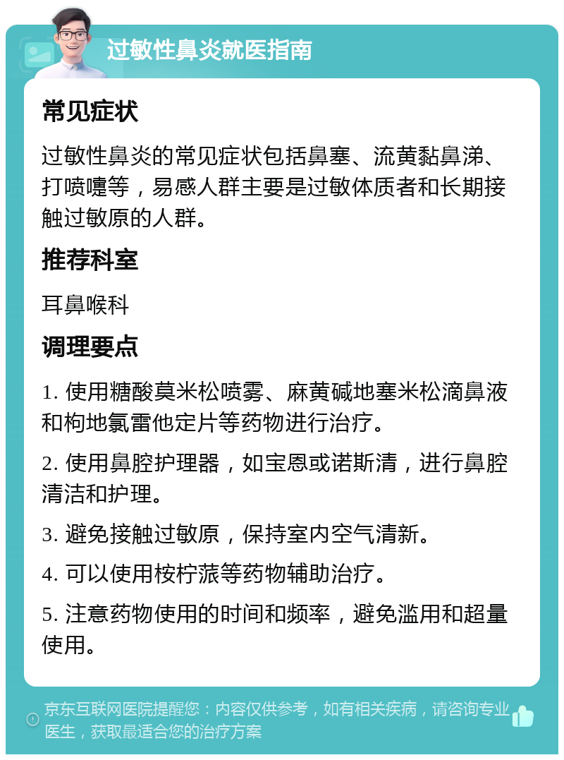 过敏性鼻炎就医指南 常见症状 过敏性鼻炎的常见症状包括鼻塞、流黄黏鼻涕、打喷嚏等，易感人群主要是过敏体质者和长期接触过敏原的人群。 推荐科室 耳鼻喉科 调理要点 1. 使用糖酸莫米松喷雾、麻黄碱地塞米松滴鼻液和枸地氯雷他定片等药物进行治疗。 2. 使用鼻腔护理器，如宝恩或诺斯清，进行鼻腔清洁和护理。 3. 避免接触过敏原，保持室内空气清新。 4. 可以使用桉柠蒎等药物辅助治疗。 5. 注意药物使用的时间和频率，避免滥用和超量使用。