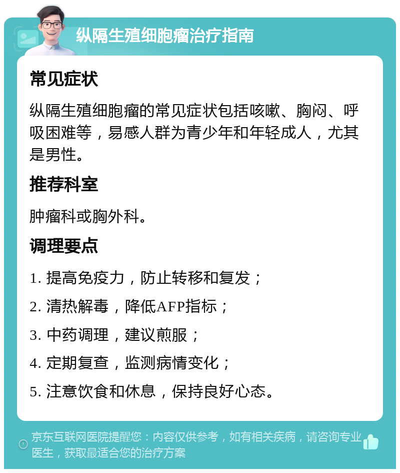 纵隔生殖细胞瘤治疗指南 常见症状 纵隔生殖细胞瘤的常见症状包括咳嗽、胸闷、呼吸困难等，易感人群为青少年和年轻成人，尤其是男性。 推荐科室 肿瘤科或胸外科。 调理要点 1. 提高免疫力，防止转移和复发； 2. 清热解毒，降低AFP指标； 3. 中药调理，建议煎服； 4. 定期复查，监测病情变化； 5. 注意饮食和休息，保持良好心态。