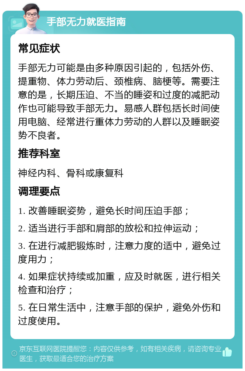 手部无力就医指南 常见症状 手部无力可能是由多种原因引起的，包括外伤、提重物、体力劳动后、颈椎病、脑梗等。需要注意的是，长期压迫、不当的睡姿和过度的减肥动作也可能导致手部无力。易感人群包括长时间使用电脑、经常进行重体力劳动的人群以及睡眠姿势不良者。 推荐科室 神经内科、骨科或康复科 调理要点 1. 改善睡眠姿势，避免长时间压迫手部； 2. 适当进行手部和肩部的放松和拉伸运动； 3. 在进行减肥锻炼时，注意力度的适中，避免过度用力； 4. 如果症状持续或加重，应及时就医，进行相关检查和治疗； 5. 在日常生活中，注意手部的保护，避免外伤和过度使用。