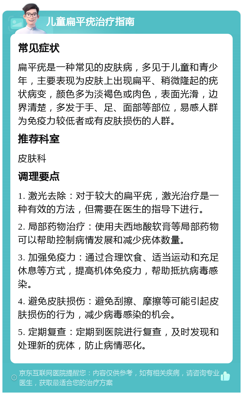 儿童扁平疣治疗指南 常见症状 扁平疣是一种常见的皮肤病，多见于儿童和青少年，主要表现为皮肤上出现扁平、稍微隆起的疣状病变，颜色多为淡褐色或肉色，表面光滑，边界清楚，多发于手、足、面部等部位，易感人群为免疫力较低者或有皮肤损伤的人群。 推荐科室 皮肤科 调理要点 1. 激光去除：对于较大的扁平疣，激光治疗是一种有效的方法，但需要在医生的指导下进行。 2. 局部药物治疗：使用夫西地酸软膏等局部药物可以帮助控制病情发展和减少疣体数量。 3. 加强免疫力：通过合理饮食、适当运动和充足休息等方式，提高机体免疫力，帮助抵抗病毒感染。 4. 避免皮肤损伤：避免刮擦、摩擦等可能引起皮肤损伤的行为，减少病毒感染的机会。 5. 定期复查：定期到医院进行复查，及时发现和处理新的疣体，防止病情恶化。