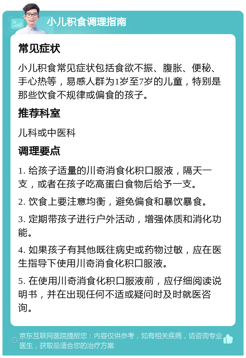 小儿积食调理指南 常见症状 小儿积食常见症状包括食欲不振、腹胀、便秘、手心热等，易感人群为1岁至7岁的儿童，特别是那些饮食不规律或偏食的孩子。 推荐科室 儿科或中医科 调理要点 1. 给孩子适量的川奇消食化积口服液，隔天一支，或者在孩子吃高蛋白食物后给予一支。 2. 饮食上要注意均衡，避免偏食和暴饮暴食。 3. 定期带孩子进行户外活动，增强体质和消化功能。 4. 如果孩子有其他既往病史或药物过敏，应在医生指导下使用川奇消食化积口服液。 5. 在使用川奇消食化积口服液前，应仔细阅读说明书，并在出现任何不适或疑问时及时就医咨询。