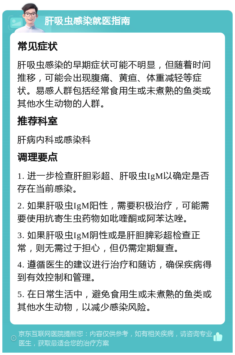 肝吸虫感染就医指南 常见症状 肝吸虫感染的早期症状可能不明显，但随着时间推移，可能会出现腹痛、黄疸、体重减轻等症状。易感人群包括经常食用生或未煮熟的鱼类或其他水生动物的人群。 推荐科室 肝病内科或感染科 调理要点 1. 进一步检查肝胆彩超、肝吸虫IgM以确定是否存在当前感染。 2. 如果肝吸虫IgM阳性，需要积极治疗，可能需要使用抗寄生虫药物如吡喹酮或阿苯达唑。 3. 如果肝吸虫IgM阴性或是肝胆脾彩超检查正常，则无需过于担心，但仍需定期复查。 4. 遵循医生的建议进行治疗和随访，确保疾病得到有效控制和管理。 5. 在日常生活中，避免食用生或未煮熟的鱼类或其他水生动物，以减少感染风险。