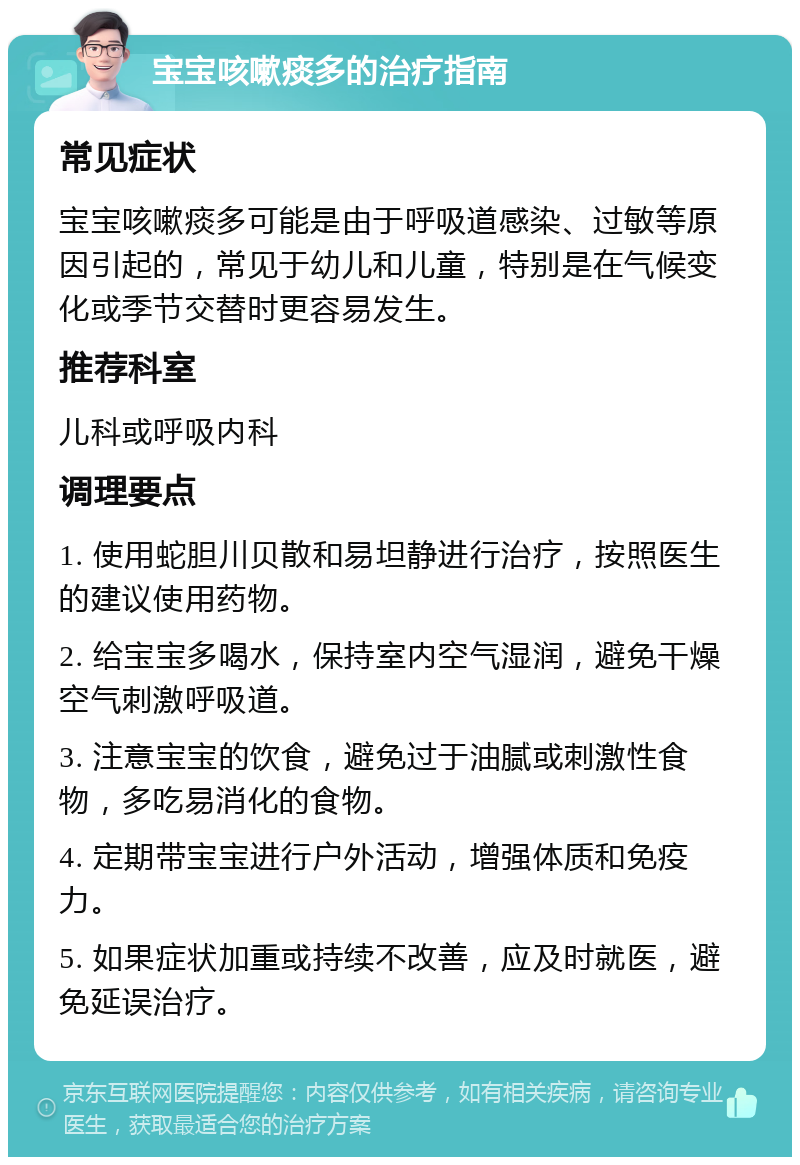 宝宝咳嗽痰多的治疗指南 常见症状 宝宝咳嗽痰多可能是由于呼吸道感染、过敏等原因引起的，常见于幼儿和儿童，特别是在气候变化或季节交替时更容易发生。 推荐科室 儿科或呼吸内科 调理要点 1. 使用蛇胆川贝散和易坦静进行治疗，按照医生的建议使用药物。 2. 给宝宝多喝水，保持室内空气湿润，避免干燥空气刺激呼吸道。 3. 注意宝宝的饮食，避免过于油腻或刺激性食物，多吃易消化的食物。 4. 定期带宝宝进行户外活动，增强体质和免疫力。 5. 如果症状加重或持续不改善，应及时就医，避免延误治疗。