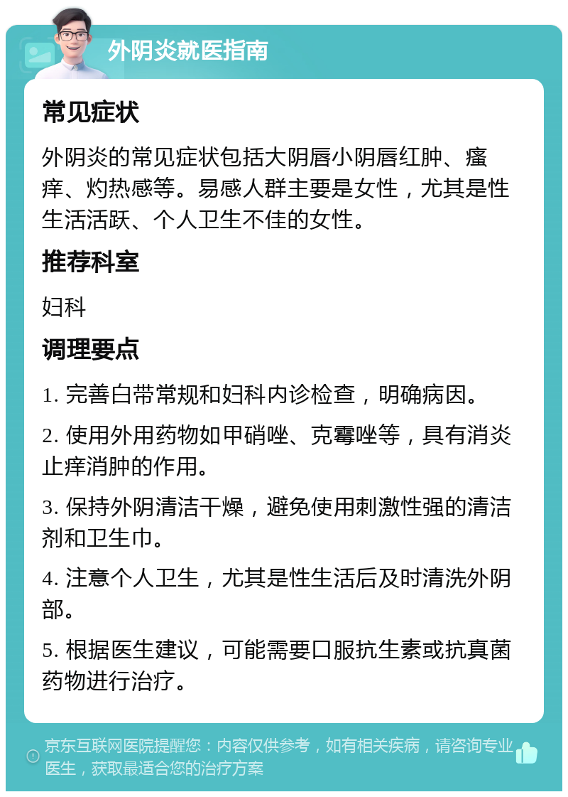 外阴炎就医指南 常见症状 外阴炎的常见症状包括大阴唇小阴唇红肿、瘙痒、灼热感等。易感人群主要是女性，尤其是性生活活跃、个人卫生不佳的女性。 推荐科室 妇科 调理要点 1. 完善白带常规和妇科内诊检查，明确病因。 2. 使用外用药物如甲硝唑、克霉唑等，具有消炎止痒消肿的作用。 3. 保持外阴清洁干燥，避免使用刺激性强的清洁剂和卫生巾。 4. 注意个人卫生，尤其是性生活后及时清洗外阴部。 5. 根据医生建议，可能需要口服抗生素或抗真菌药物进行治疗。