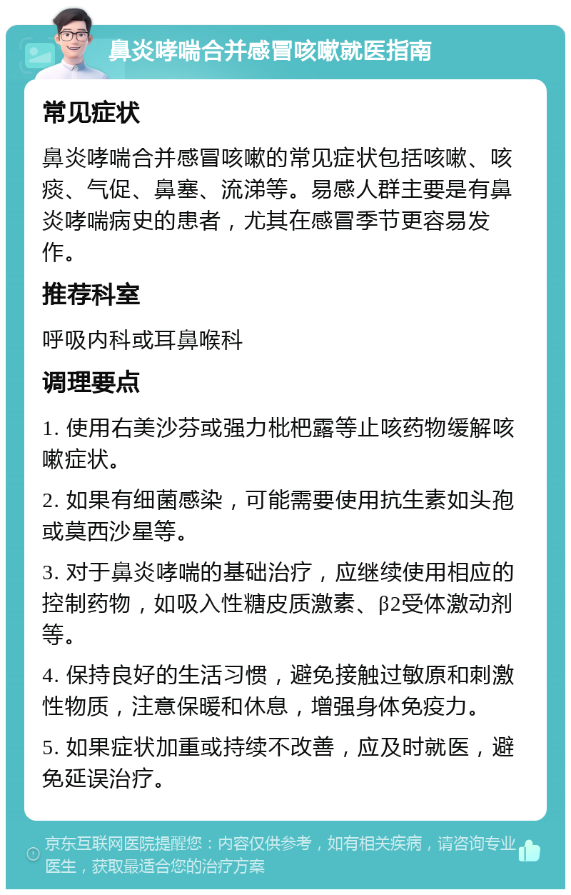 鼻炎哮喘合并感冒咳嗽就医指南 常见症状 鼻炎哮喘合并感冒咳嗽的常见症状包括咳嗽、咳痰、气促、鼻塞、流涕等。易感人群主要是有鼻炎哮喘病史的患者，尤其在感冒季节更容易发作。 推荐科室 呼吸内科或耳鼻喉科 调理要点 1. 使用右美沙芬或强力枇杷露等止咳药物缓解咳嗽症状。 2. 如果有细菌感染，可能需要使用抗生素如头孢或莫西沙星等。 3. 对于鼻炎哮喘的基础治疗，应继续使用相应的控制药物，如吸入性糖皮质激素、β2受体激动剂等。 4. 保持良好的生活习惯，避免接触过敏原和刺激性物质，注意保暖和休息，增强身体免疫力。 5. 如果症状加重或持续不改善，应及时就医，避免延误治疗。