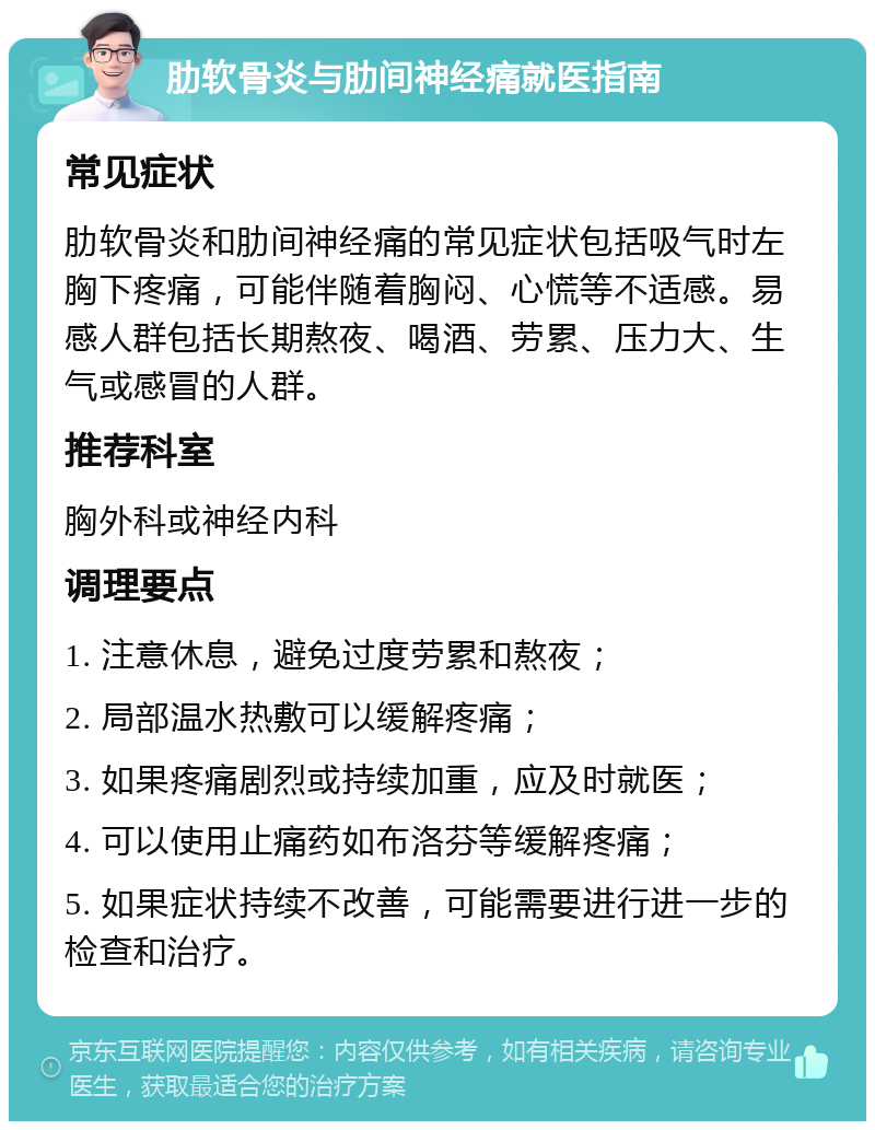 肋软骨炎与肋间神经痛就医指南 常见症状 肋软骨炎和肋间神经痛的常见症状包括吸气时左胸下疼痛，可能伴随着胸闷、心慌等不适感。易感人群包括长期熬夜、喝酒、劳累、压力大、生气或感冒的人群。 推荐科室 胸外科或神经内科 调理要点 1. 注意休息，避免过度劳累和熬夜； 2. 局部温水热敷可以缓解疼痛； 3. 如果疼痛剧烈或持续加重，应及时就医； 4. 可以使用止痛药如布洛芬等缓解疼痛； 5. 如果症状持续不改善，可能需要进行进一步的检查和治疗。