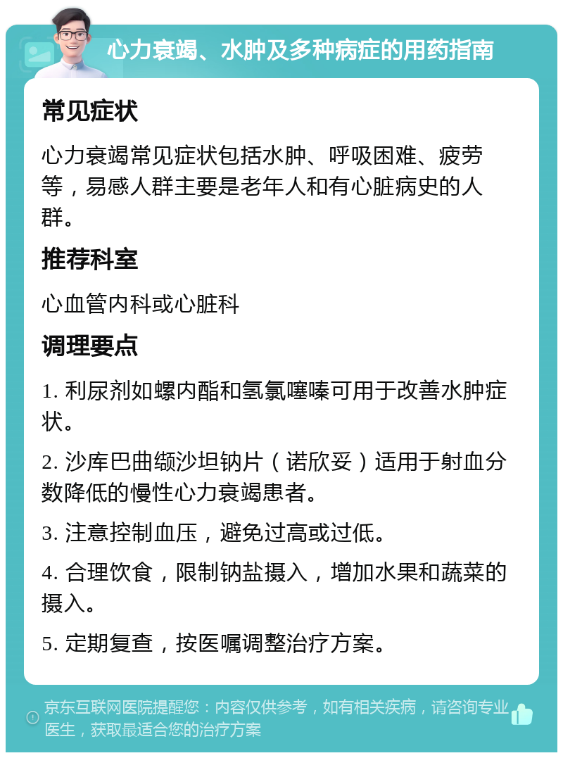 心力衰竭、水肿及多种病症的用药指南 常见症状 心力衰竭常见症状包括水肿、呼吸困难、疲劳等，易感人群主要是老年人和有心脏病史的人群。 推荐科室 心血管内科或心脏科 调理要点 1. 利尿剂如螺内酯和氢氯噻嗪可用于改善水肿症状。 2. 沙库巴曲缬沙坦钠片（诺欣妥）适用于射血分数降低的慢性心力衰竭患者。 3. 注意控制血压，避免过高或过低。 4. 合理饮食，限制钠盐摄入，增加水果和蔬菜的摄入。 5. 定期复查，按医嘱调整治疗方案。