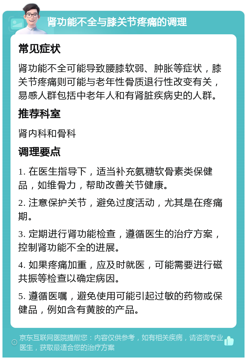 肾功能不全与膝关节疼痛的调理 常见症状 肾功能不全可能导致腰膝软弱、肿胀等症状，膝关节疼痛则可能与老年性骨质退行性改变有关，易感人群包括中老年人和有肾脏疾病史的人群。 推荐科室 肾内科和骨科 调理要点 1. 在医生指导下，适当补充氨糖软骨素类保健品，如维骨力，帮助改善关节健康。 2. 注意保护关节，避免过度活动，尤其是在疼痛期。 3. 定期进行肾功能检查，遵循医生的治疗方案，控制肾功能不全的进展。 4. 如果疼痛加重，应及时就医，可能需要进行磁共振等检查以确定病因。 5. 遵循医嘱，避免使用可能引起过敏的药物或保健品，例如含有黄胺的产品。