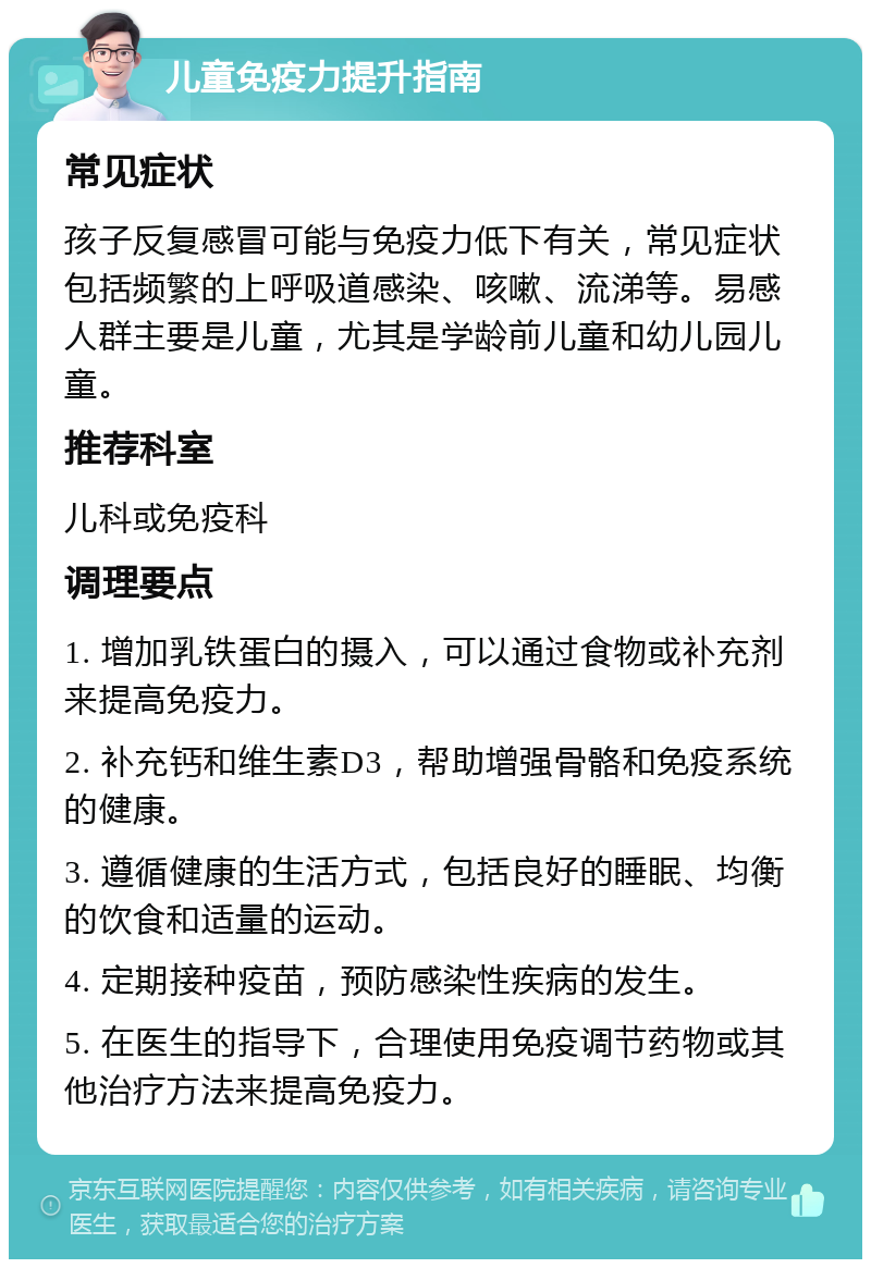 儿童免疫力提升指南 常见症状 孩子反复感冒可能与免疫力低下有关，常见症状包括频繁的上呼吸道感染、咳嗽、流涕等。易感人群主要是儿童，尤其是学龄前儿童和幼儿园儿童。 推荐科室 儿科或免疫科 调理要点 1. 增加乳铁蛋白的摄入，可以通过食物或补充剂来提高免疫力。 2. 补充钙和维生素D3，帮助增强骨骼和免疫系统的健康。 3. 遵循健康的生活方式，包括良好的睡眠、均衡的饮食和适量的运动。 4. 定期接种疫苗，预防感染性疾病的发生。 5. 在医生的指导下，合理使用免疫调节药物或其他治疗方法来提高免疫力。