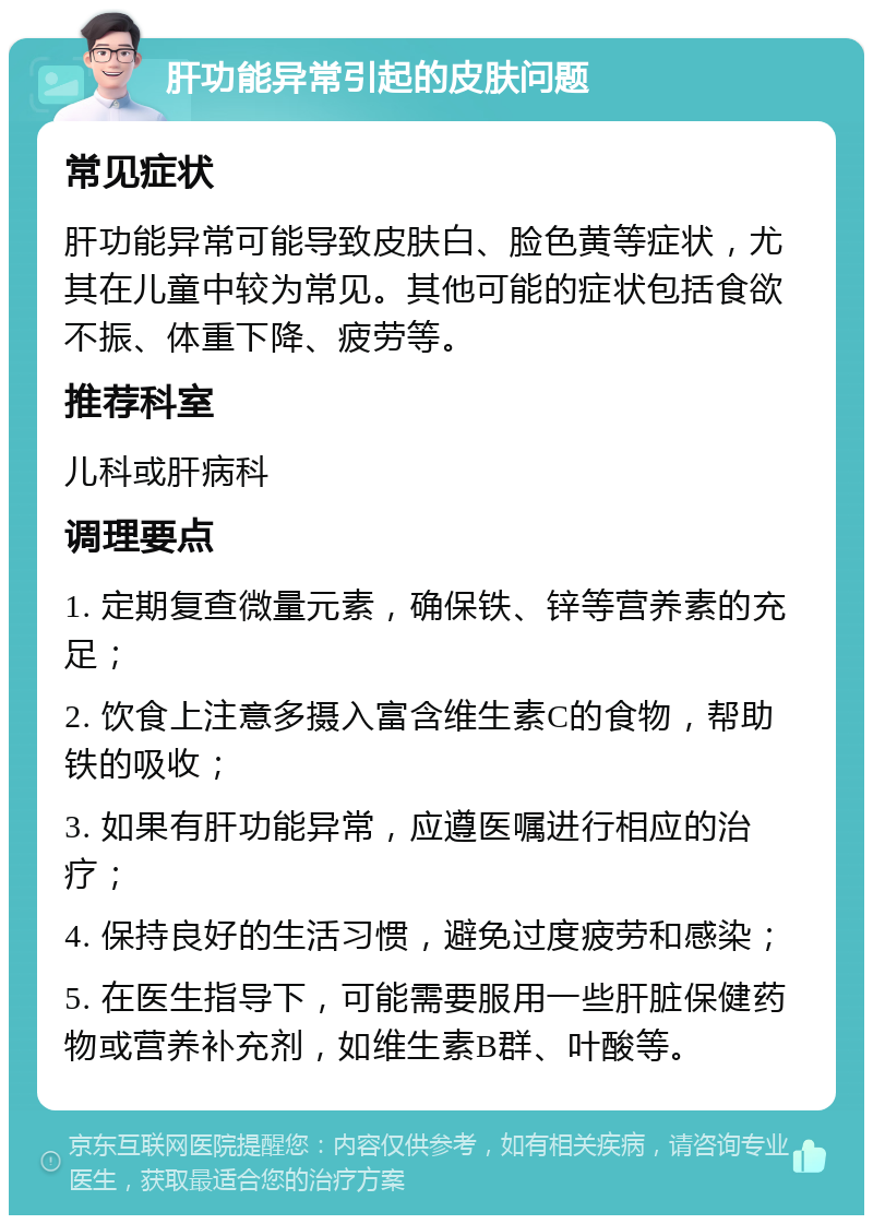 肝功能异常引起的皮肤问题 常见症状 肝功能异常可能导致皮肤白、脸色黄等症状，尤其在儿童中较为常见。其他可能的症状包括食欲不振、体重下降、疲劳等。 推荐科室 儿科或肝病科 调理要点 1. 定期复查微量元素，确保铁、锌等营养素的充足； 2. 饮食上注意多摄入富含维生素C的食物，帮助铁的吸收； 3. 如果有肝功能异常，应遵医嘱进行相应的治疗； 4. 保持良好的生活习惯，避免过度疲劳和感染； 5. 在医生指导下，可能需要服用一些肝脏保健药物或营养补充剂，如维生素B群、叶酸等。