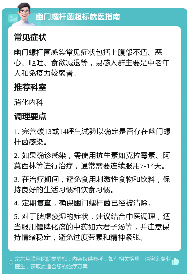 幽门螺杆菌超标就医指南 常见症状 幽门螺杆菌感染常见症状包括上腹部不适、恶心、呕吐、食欲减退等，易感人群主要是中老年人和免疫力较弱者。 推荐科室 消化内科 调理要点 1. 完善碳13或14呼气试验以确定是否存在幽门螺杆菌感染。 2. 如果确诊感染，需使用抗生素如克拉霉素、阿莫西林等进行治疗，通常需要连续服用7-14天。 3. 在治疗期间，避免食用刺激性食物和饮料，保持良好的生活习惯和饮食习惯。 4. 定期复查，确保幽门螺杆菌已经被清除。 5. 对于脾虚痰湿的症状，建议结合中医调理，适当服用健脾化痰的中药如六君子汤等，并注意保持情绪稳定，避免过度劳累和精神紧张。