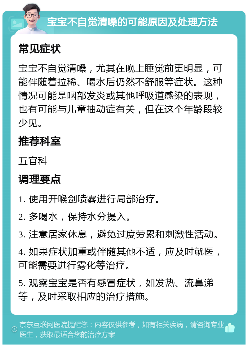 宝宝不自觉清嗓的可能原因及处理方法 常见症状 宝宝不自觉清嗓，尤其在晚上睡觉前更明显，可能伴随着拉稀、喝水后仍然不舒服等症状。这种情况可能是咽部发炎或其他呼吸道感染的表现，也有可能与儿童抽动症有关，但在这个年龄段较少见。 推荐科室 五官科 调理要点 1. 使用开喉剑喷雾进行局部治疗。 2. 多喝水，保持水分摄入。 3. 注意居家休息，避免过度劳累和刺激性活动。 4. 如果症状加重或伴随其他不适，应及时就医，可能需要进行雾化等治疗。 5. 观察宝宝是否有感冒症状，如发热、流鼻涕等，及时采取相应的治疗措施。