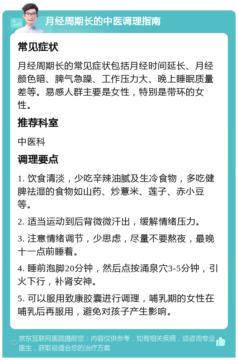 月经周期长的中医调理指南 常见症状 月经周期长的常见症状包括月经时间延长、月经颜色暗、脾气急躁、工作压力大、晚上睡眠质量差等。易感人群主要是女性，特别是带环的女性。 推荐科室 中医科 调理要点 1. 饮食清淡，少吃辛辣油腻及生冷食物，多吃健脾祛湿的食物如山药、炒薏米、莲子、赤小豆等。 2. 适当运动到后背微微汗出，缓解情绪压力。 3. 注意情绪调节，少思虑，尽量不要熬夜，最晚十一点前睡着。 4. 睡前泡脚20分钟，然后点按涌泉穴3-5分钟，引火下行，补肾安神。 5. 可以服用致康胶囊进行调理，哺乳期的女性在哺乳后再服用，避免对孩子产生影响。