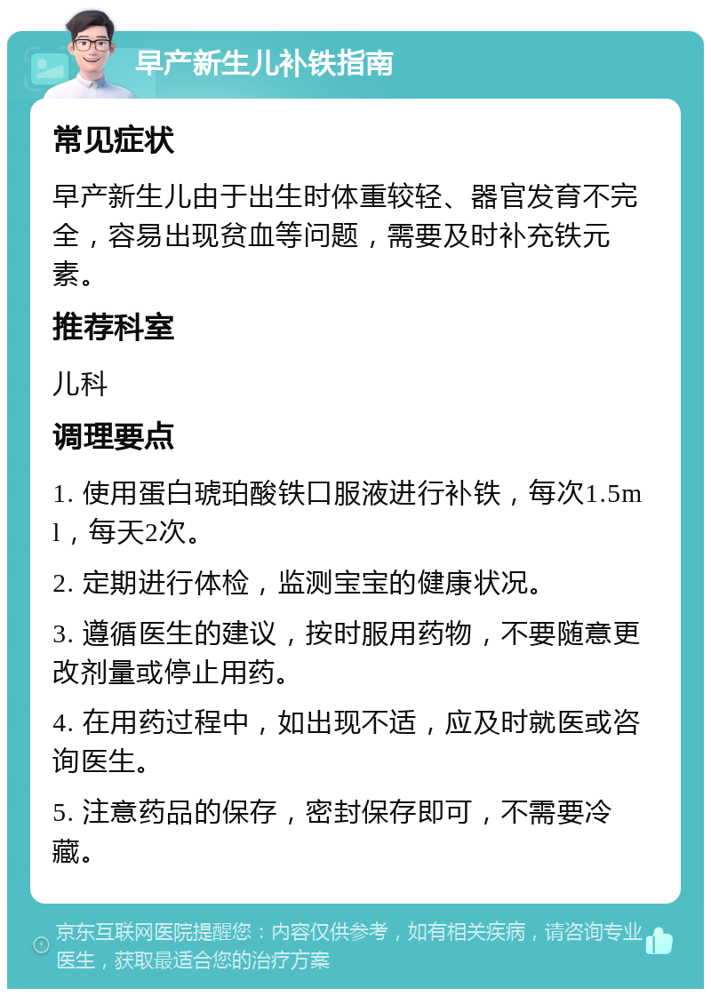 早产新生儿补铁指南 常见症状 早产新生儿由于出生时体重较轻、器官发育不完全，容易出现贫血等问题，需要及时补充铁元素。 推荐科室 儿科 调理要点 1. 使用蛋白琥珀酸铁口服液进行补铁，每次1.5ml，每天2次。 2. 定期进行体检，监测宝宝的健康状况。 3. 遵循医生的建议，按时服用药物，不要随意更改剂量或停止用药。 4. 在用药过程中，如出现不适，应及时就医或咨询医生。 5. 注意药品的保存，密封保存即可，不需要冷藏。