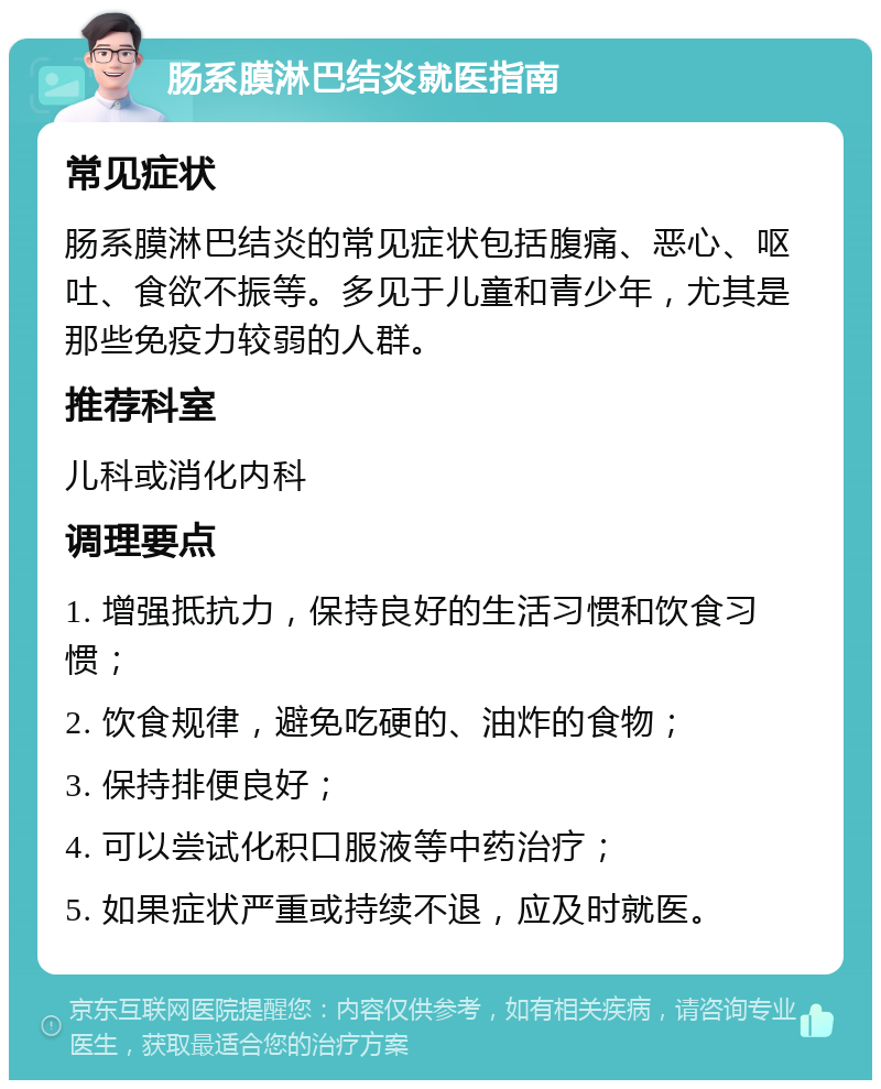 肠系膜淋巴结炎就医指南 常见症状 肠系膜淋巴结炎的常见症状包括腹痛、恶心、呕吐、食欲不振等。多见于儿童和青少年，尤其是那些免疫力较弱的人群。 推荐科室 儿科或消化内科 调理要点 1. 增强抵抗力，保持良好的生活习惯和饮食习惯； 2. 饮食规律，避免吃硬的、油炸的食物； 3. 保持排便良好； 4. 可以尝试化积口服液等中药治疗； 5. 如果症状严重或持续不退，应及时就医。