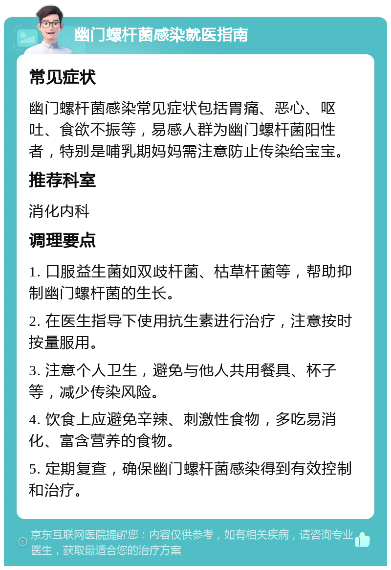 幽门螺杆菌感染就医指南 常见症状 幽门螺杆菌感染常见症状包括胃痛、恶心、呕吐、食欲不振等，易感人群为幽门螺杆菌阳性者，特别是哺乳期妈妈需注意防止传染给宝宝。 推荐科室 消化内科 调理要点 1. 口服益生菌如双歧杆菌、枯草杆菌等，帮助抑制幽门螺杆菌的生长。 2. 在医生指导下使用抗生素进行治疗，注意按时按量服用。 3. 注意个人卫生，避免与他人共用餐具、杯子等，减少传染风险。 4. 饮食上应避免辛辣、刺激性食物，多吃易消化、富含营养的食物。 5. 定期复查，确保幽门螺杆菌感染得到有效控制和治疗。