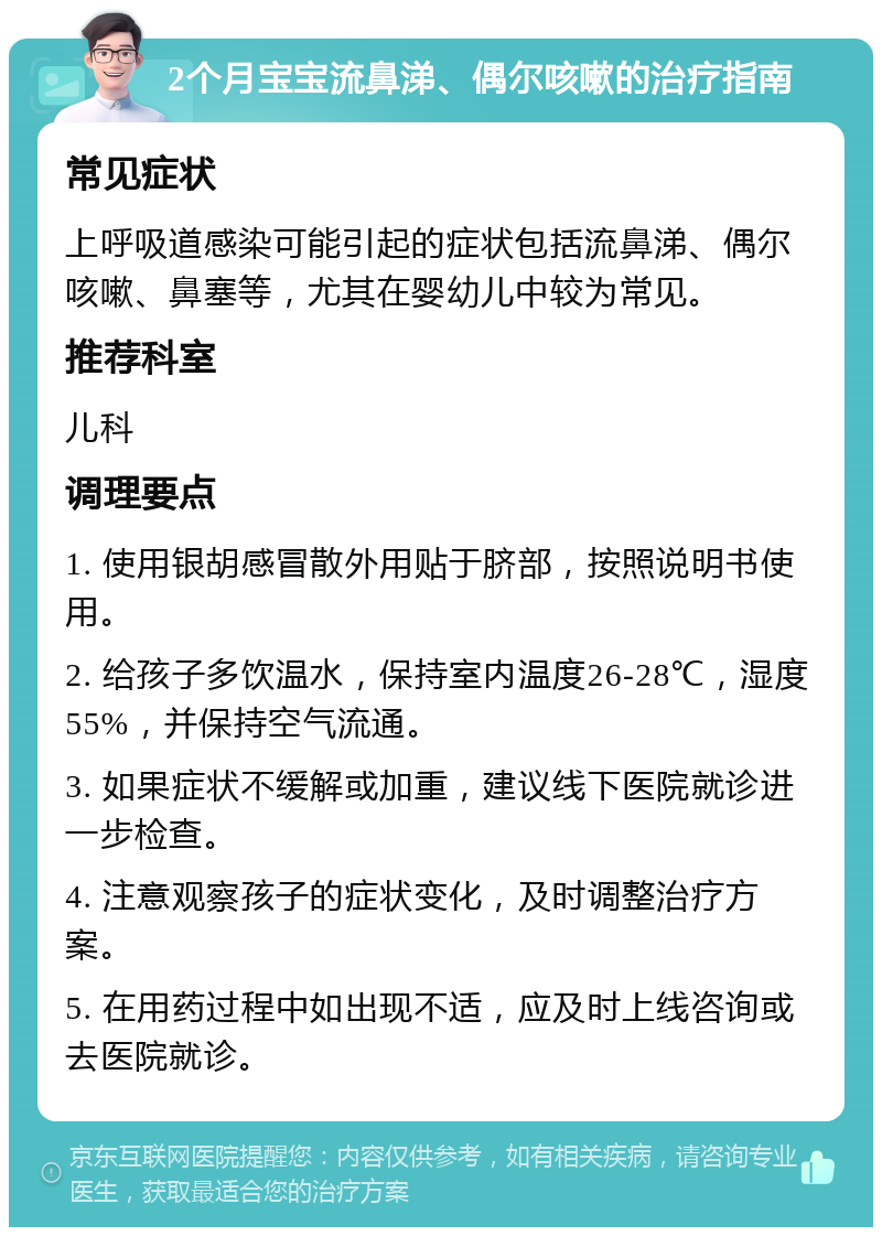 2个月宝宝流鼻涕、偶尔咳嗽的治疗指南 常见症状 上呼吸道感染可能引起的症状包括流鼻涕、偶尔咳嗽、鼻塞等，尤其在婴幼儿中较为常见。 推荐科室 儿科 调理要点 1. 使用银胡感冒散外用贴于脐部，按照说明书使用。 2. 给孩子多饮温水，保持室内温度26-28℃，湿度55%，并保持空气流通。 3. 如果症状不缓解或加重，建议线下医院就诊进一步检查。 4. 注意观察孩子的症状变化，及时调整治疗方案。 5. 在用药过程中如出现不适，应及时上线咨询或去医院就诊。