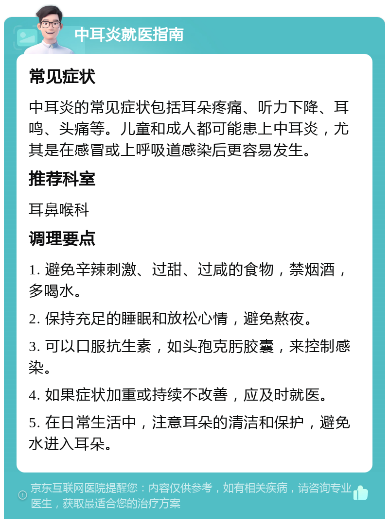 中耳炎就医指南 常见症状 中耳炎的常见症状包括耳朵疼痛、听力下降、耳鸣、头痛等。儿童和成人都可能患上中耳炎，尤其是在感冒或上呼吸道感染后更容易发生。 推荐科室 耳鼻喉科 调理要点 1. 避免辛辣刺激、过甜、过咸的食物，禁烟酒，多喝水。 2. 保持充足的睡眠和放松心情，避免熬夜。 3. 可以口服抗生素，如头孢克肟胶囊，来控制感染。 4. 如果症状加重或持续不改善，应及时就医。 5. 在日常生活中，注意耳朵的清洁和保护，避免水进入耳朵。