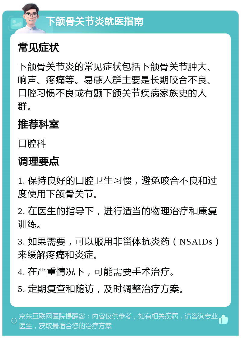 下颌骨关节炎就医指南 常见症状 下颌骨关节炎的常见症状包括下颌骨关节肿大、响声、疼痛等。易感人群主要是长期咬合不良、口腔习惯不良或有颞下颌关节疾病家族史的人群。 推荐科室 口腔科 调理要点 1. 保持良好的口腔卫生习惯，避免咬合不良和过度使用下颌骨关节。 2. 在医生的指导下，进行适当的物理治疗和康复训练。 3. 如果需要，可以服用非甾体抗炎药（NSAIDs）来缓解疼痛和炎症。 4. 在严重情况下，可能需要手术治疗。 5. 定期复查和随访，及时调整治疗方案。