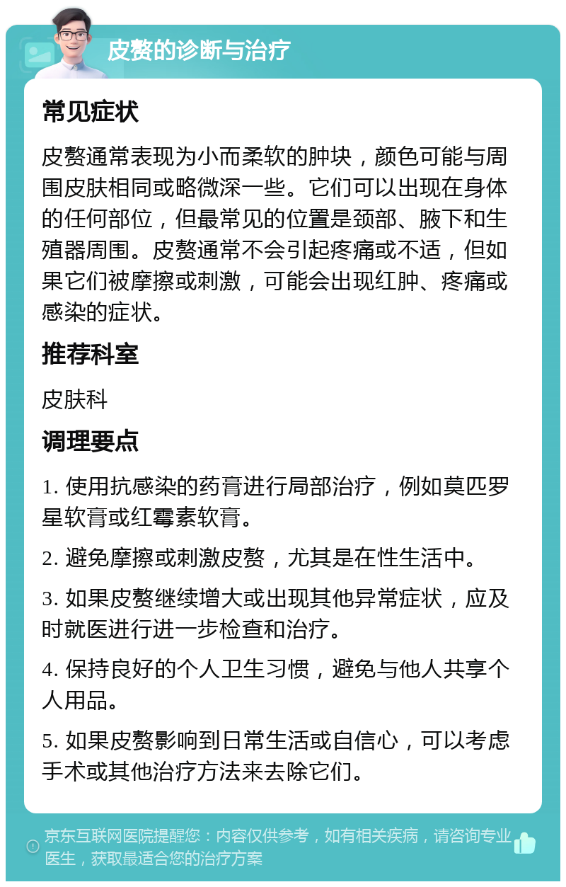 皮赘的诊断与治疗 常见症状 皮赘通常表现为小而柔软的肿块，颜色可能与周围皮肤相同或略微深一些。它们可以出现在身体的任何部位，但最常见的位置是颈部、腋下和生殖器周围。皮赘通常不会引起疼痛或不适，但如果它们被摩擦或刺激，可能会出现红肿、疼痛或感染的症状。 推荐科室 皮肤科 调理要点 1. 使用抗感染的药膏进行局部治疗，例如莫匹罗星软膏或红霉素软膏。 2. 避免摩擦或刺激皮赘，尤其是在性生活中。 3. 如果皮赘继续增大或出现其他异常症状，应及时就医进行进一步检查和治疗。 4. 保持良好的个人卫生习惯，避免与他人共享个人用品。 5. 如果皮赘影响到日常生活或自信心，可以考虑手术或其他治疗方法来去除它们。