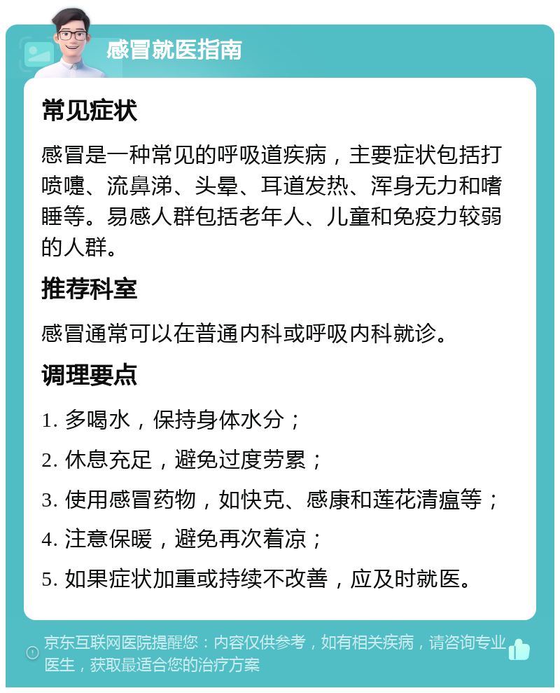 感冒就医指南 常见症状 感冒是一种常见的呼吸道疾病，主要症状包括打喷嚏、流鼻涕、头晕、耳道发热、浑身无力和嗜睡等。易感人群包括老年人、儿童和免疫力较弱的人群。 推荐科室 感冒通常可以在普通内科或呼吸内科就诊。 调理要点 1. 多喝水，保持身体水分； 2. 休息充足，避免过度劳累； 3. 使用感冒药物，如快克、感康和莲花清瘟等； 4. 注意保暖，避免再次着凉； 5. 如果症状加重或持续不改善，应及时就医。