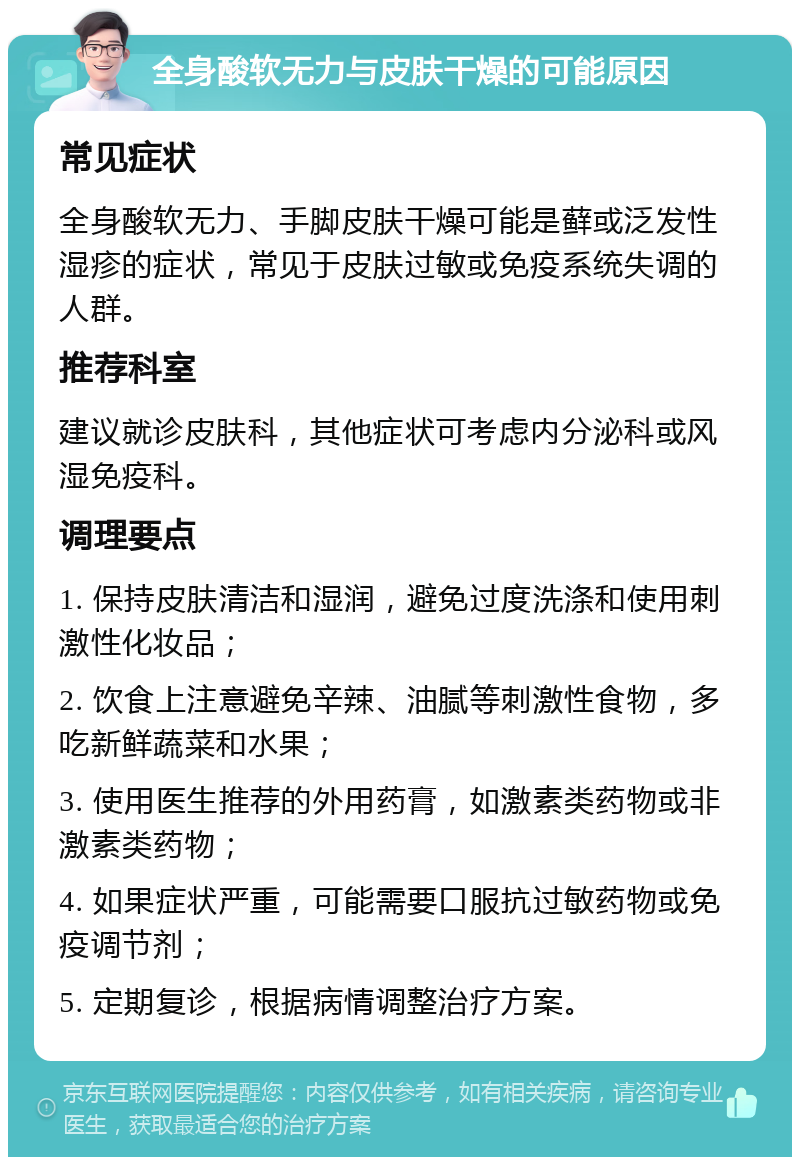 全身酸软无力与皮肤干燥的可能原因 常见症状 全身酸软无力、手脚皮肤干燥可能是藓或泛发性湿疹的症状，常见于皮肤过敏或免疫系统失调的人群。 推荐科室 建议就诊皮肤科，其他症状可考虑内分泌科或风湿免疫科。 调理要点 1. 保持皮肤清洁和湿润，避免过度洗涤和使用刺激性化妆品； 2. 饮食上注意避免辛辣、油腻等刺激性食物，多吃新鲜蔬菜和水果； 3. 使用医生推荐的外用药膏，如激素类药物或非激素类药物； 4. 如果症状严重，可能需要口服抗过敏药物或免疫调节剂； 5. 定期复诊，根据病情调整治疗方案。