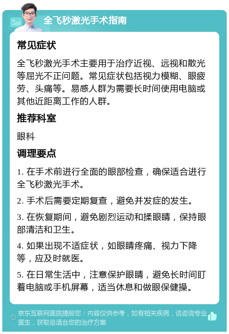 全飞秒激光手术指南 常见症状 全飞秒激光手术主要用于治疗近视、远视和散光等屈光不正问题。常见症状包括视力模糊、眼疲劳、头痛等。易感人群为需要长时间使用电脑或其他近距离工作的人群。 推荐科室 眼科 调理要点 1. 在手术前进行全面的眼部检查，确保适合进行全飞秒激光手术。 2. 手术后需要定期复查，避免并发症的发生。 3. 在恢复期间，避免剧烈运动和揉眼睛，保持眼部清洁和卫生。 4. 如果出现不适症状，如眼睛疼痛、视力下降等，应及时就医。 5. 在日常生活中，注意保护眼睛，避免长时间盯着电脑或手机屏幕，适当休息和做眼保健操。