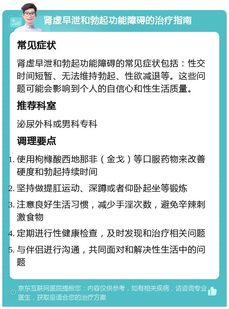 肾虚早泄和勃起功能障碍的治疗指南 常见症状 肾虚早泄和勃起功能障碍的常见症状包括：性交时间短暂、无法维持勃起、性欲减退等。这些问题可能会影响到个人的自信心和性生活质量。 推荐科室 泌尿外科或男科专科 调理要点 使用枸橼酸西地那非（金戈）等口服药物来改善硬度和勃起持续时间 坚持做提肛运动、深蹲或者仰卧起坐等锻炼 注意良好生活习惯，减少手淫次数，避免辛辣刺激食物 定期进行性健康检查，及时发现和治疗相关问题 与伴侣进行沟通，共同面对和解决性生活中的问题