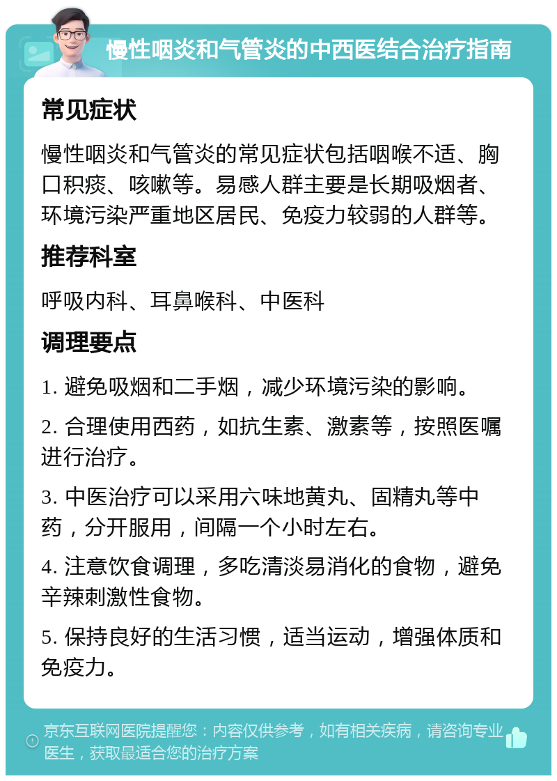 慢性咽炎和气管炎的中西医结合治疗指南 常见症状 慢性咽炎和气管炎的常见症状包括咽喉不适、胸口积痰、咳嗽等。易感人群主要是长期吸烟者、环境污染严重地区居民、免疫力较弱的人群等。 推荐科室 呼吸内科、耳鼻喉科、中医科 调理要点 1. 避免吸烟和二手烟，减少环境污染的影响。 2. 合理使用西药，如抗生素、激素等，按照医嘱进行治疗。 3. 中医治疗可以采用六味地黄丸、固精丸等中药，分开服用，间隔一个小时左右。 4. 注意饮食调理，多吃清淡易消化的食物，避免辛辣刺激性食物。 5. 保持良好的生活习惯，适当运动，增强体质和免疫力。