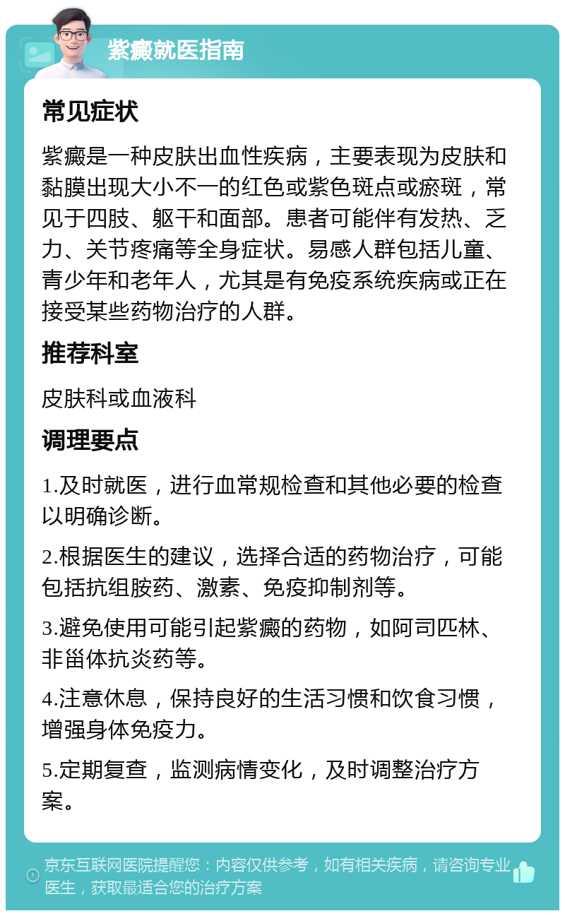 紫癜就医指南 常见症状 紫癜是一种皮肤出血性疾病，主要表现为皮肤和黏膜出现大小不一的红色或紫色斑点或瘀斑，常见于四肢、躯干和面部。患者可能伴有发热、乏力、关节疼痛等全身症状。易感人群包括儿童、青少年和老年人，尤其是有免疫系统疾病或正在接受某些药物治疗的人群。 推荐科室 皮肤科或血液科 调理要点 1.及时就医，进行血常规检查和其他必要的检查以明确诊断。 2.根据医生的建议，选择合适的药物治疗，可能包括抗组胺药、激素、免疫抑制剂等。 3.避免使用可能引起紫癜的药物，如阿司匹林、非甾体抗炎药等。 4.注意休息，保持良好的生活习惯和饮食习惯，增强身体免疫力。 5.定期复查，监测病情变化，及时调整治疗方案。