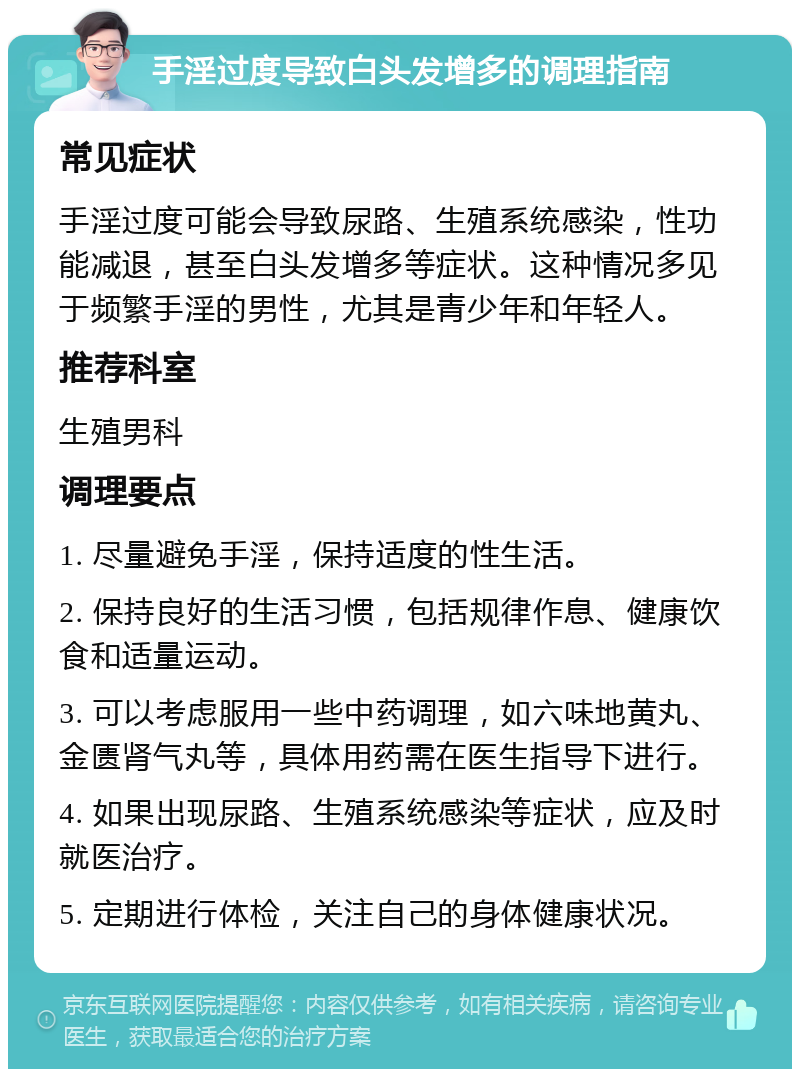 手淫过度导致白头发增多的调理指南 常见症状 手淫过度可能会导致尿路、生殖系统感染，性功能减退，甚至白头发增多等症状。这种情况多见于频繁手淫的男性，尤其是青少年和年轻人。 推荐科室 生殖男科 调理要点 1. 尽量避免手淫，保持适度的性生活。 2. 保持良好的生活习惯，包括规律作息、健康饮食和适量运动。 3. 可以考虑服用一些中药调理，如六味地黄丸、金匮肾气丸等，具体用药需在医生指导下进行。 4. 如果出现尿路、生殖系统感染等症状，应及时就医治疗。 5. 定期进行体检，关注自己的身体健康状况。