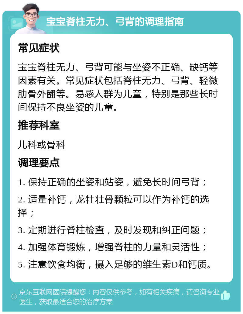 宝宝脊柱无力、弓背的调理指南 常见症状 宝宝脊柱无力、弓背可能与坐姿不正确、缺钙等因素有关。常见症状包括脊柱无力、弓背、轻微肋骨外翻等。易感人群为儿童，特别是那些长时间保持不良坐姿的儿童。 推荐科室 儿科或骨科 调理要点 1. 保持正确的坐姿和站姿，避免长时间弓背； 2. 适量补钙，龙牡壮骨颗粒可以作为补钙的选择； 3. 定期进行脊柱检查，及时发现和纠正问题； 4. 加强体育锻炼，增强脊柱的力量和灵活性； 5. 注意饮食均衡，摄入足够的维生素D和钙质。