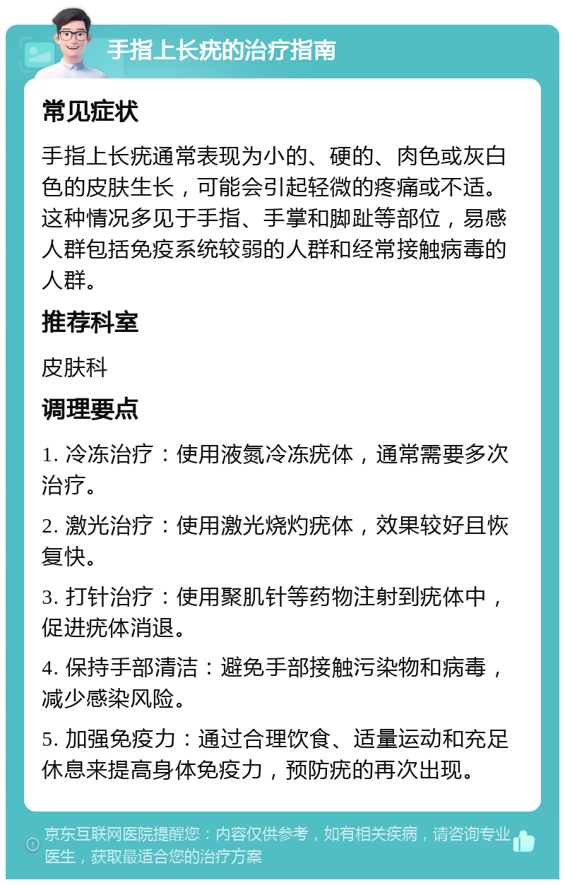 手指上长疣的治疗指南 常见症状 手指上长疣通常表现为小的、硬的、肉色或灰白色的皮肤生长，可能会引起轻微的疼痛或不适。这种情况多见于手指、手掌和脚趾等部位，易感人群包括免疫系统较弱的人群和经常接触病毒的人群。 推荐科室 皮肤科 调理要点 1. 冷冻治疗：使用液氮冷冻疣体，通常需要多次治疗。 2. 激光治疗：使用激光烧灼疣体，效果较好且恢复快。 3. 打针治疗：使用聚肌针等药物注射到疣体中，促进疣体消退。 4. 保持手部清洁：避免手部接触污染物和病毒，减少感染风险。 5. 加强免疫力：通过合理饮食、适量运动和充足休息来提高身体免疫力，预防疣的再次出现。