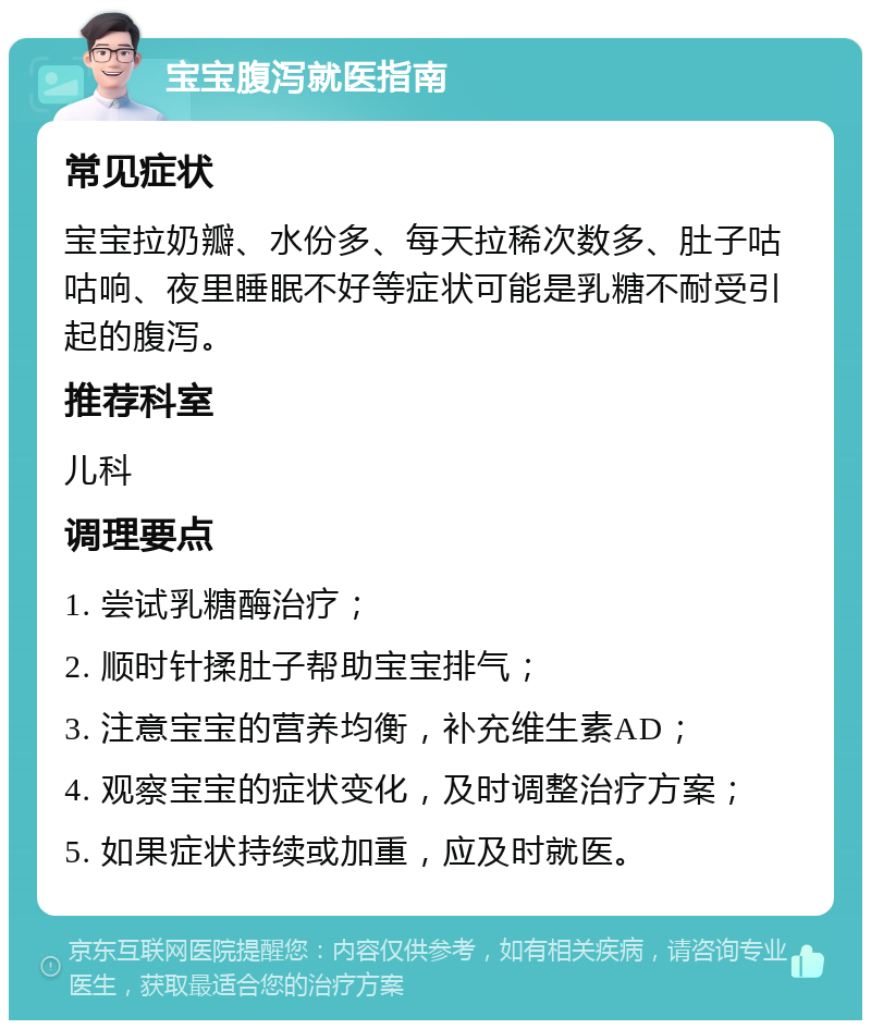 宝宝腹泻就医指南 常见症状 宝宝拉奶瓣、水份多、每天拉稀次数多、肚子咕咕响、夜里睡眠不好等症状可能是乳糖不耐受引起的腹泻。 推荐科室 儿科 调理要点 1. 尝试乳糖酶治疗； 2. 顺时针揉肚子帮助宝宝排气； 3. 注意宝宝的营养均衡，补充维生素AD； 4. 观察宝宝的症状变化，及时调整治疗方案； 5. 如果症状持续或加重，应及时就医。