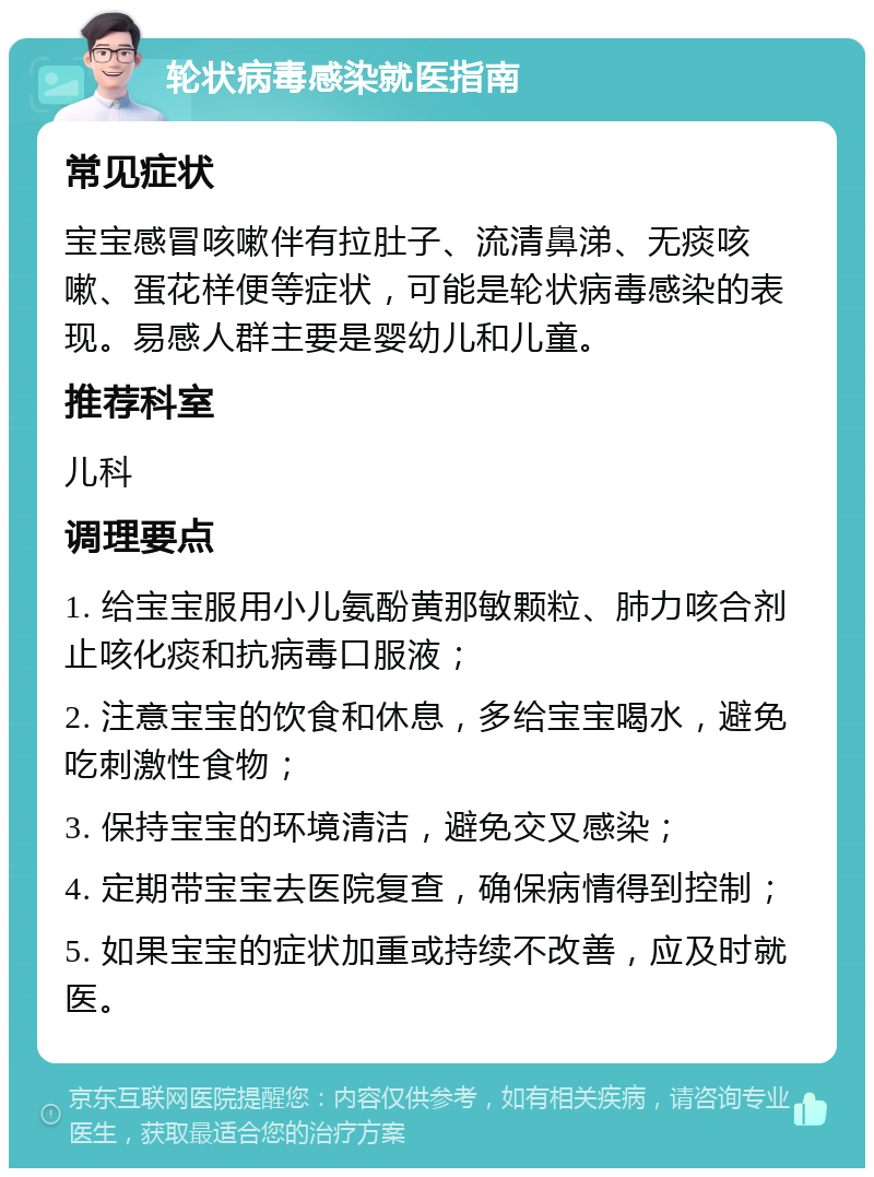 轮状病毒感染就医指南 常见症状 宝宝感冒咳嗽伴有拉肚子、流清鼻涕、无痰咳嗽、蛋花样便等症状，可能是轮状病毒感染的表现。易感人群主要是婴幼儿和儿童。 推荐科室 儿科 调理要点 1. 给宝宝服用小儿氨酚黄那敏颗粒、肺力咳合剂止咳化痰和抗病毒口服液； 2. 注意宝宝的饮食和休息，多给宝宝喝水，避免吃刺激性食物； 3. 保持宝宝的环境清洁，避免交叉感染； 4. 定期带宝宝去医院复查，确保病情得到控制； 5. 如果宝宝的症状加重或持续不改善，应及时就医。