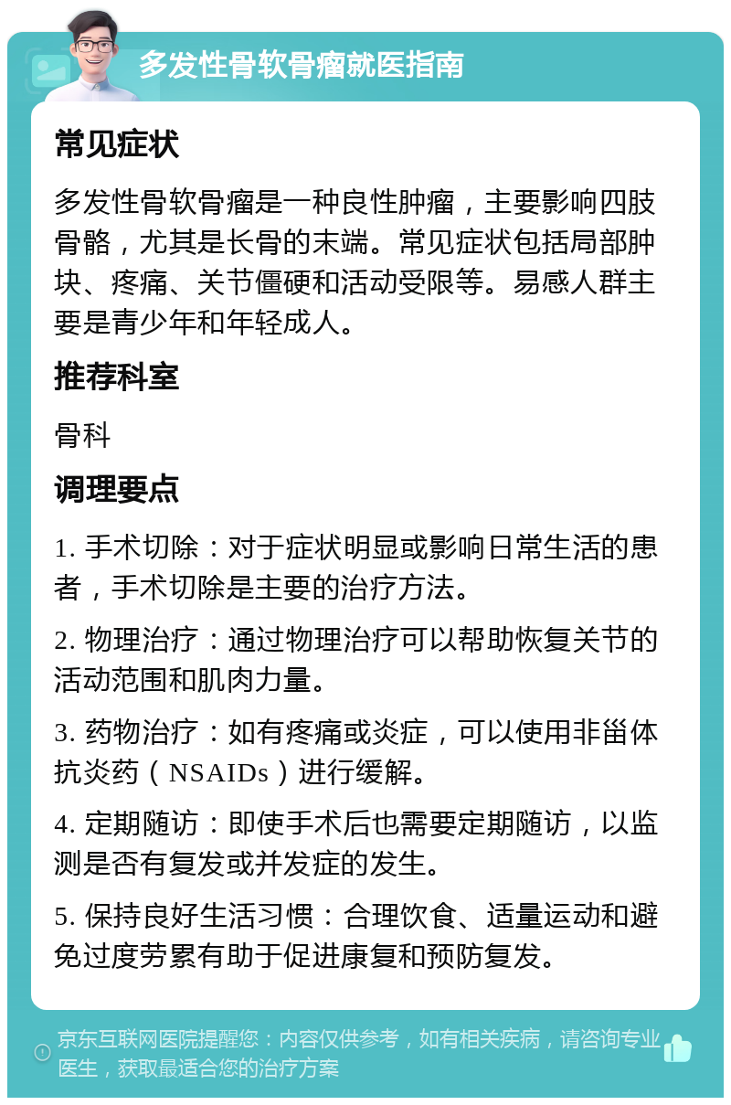 多发性骨软骨瘤就医指南 常见症状 多发性骨软骨瘤是一种良性肿瘤，主要影响四肢骨骼，尤其是长骨的末端。常见症状包括局部肿块、疼痛、关节僵硬和活动受限等。易感人群主要是青少年和年轻成人。 推荐科室 骨科 调理要点 1. 手术切除：对于症状明显或影响日常生活的患者，手术切除是主要的治疗方法。 2. 物理治疗：通过物理治疗可以帮助恢复关节的活动范围和肌肉力量。 3. 药物治疗：如有疼痛或炎症，可以使用非甾体抗炎药（NSAIDs）进行缓解。 4. 定期随访：即使手术后也需要定期随访，以监测是否有复发或并发症的发生。 5. 保持良好生活习惯：合理饮食、适量运动和避免过度劳累有助于促进康复和预防复发。