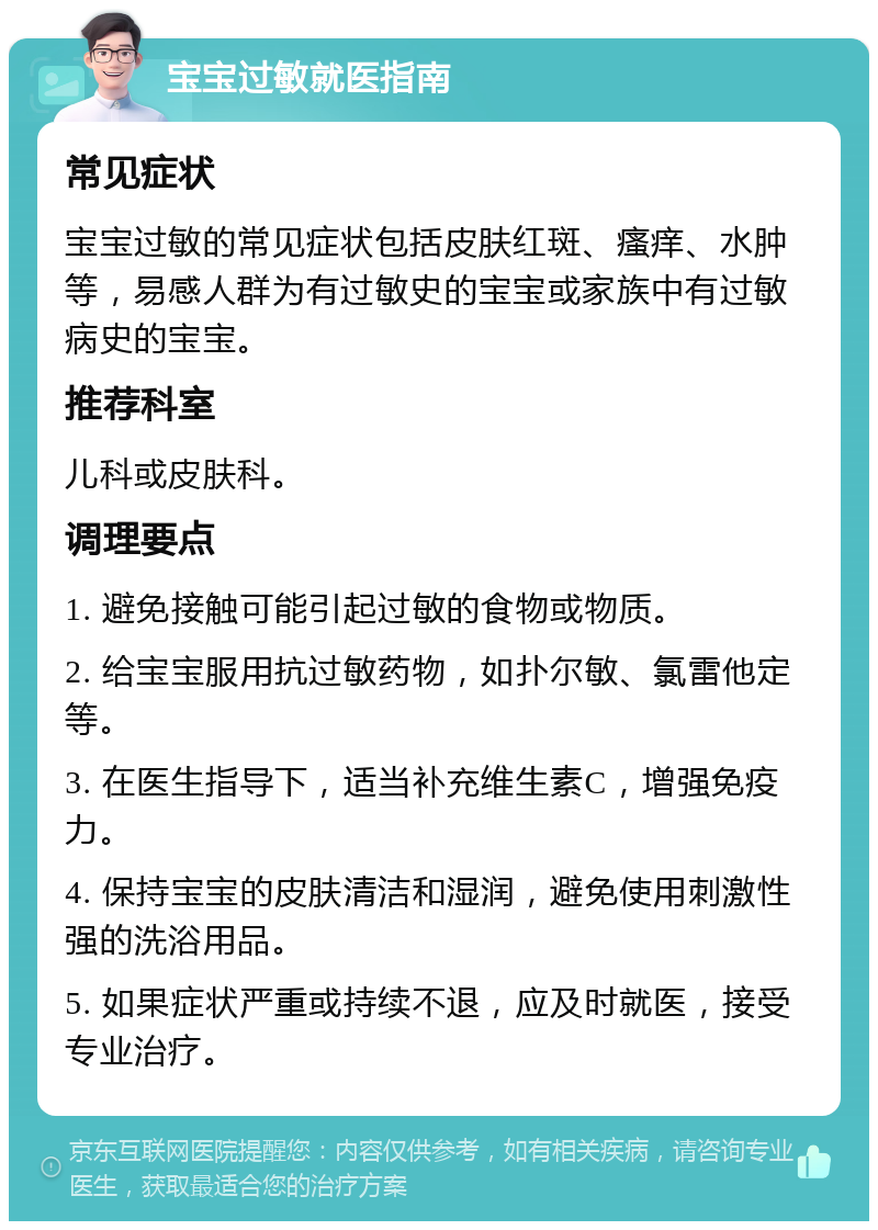 宝宝过敏就医指南 常见症状 宝宝过敏的常见症状包括皮肤红斑、瘙痒、水肿等，易感人群为有过敏史的宝宝或家族中有过敏病史的宝宝。 推荐科室 儿科或皮肤科。 调理要点 1. 避免接触可能引起过敏的食物或物质。 2. 给宝宝服用抗过敏药物，如扑尔敏、氯雷他定等。 3. 在医生指导下，适当补充维生素C，增强免疫力。 4. 保持宝宝的皮肤清洁和湿润，避免使用刺激性强的洗浴用品。 5. 如果症状严重或持续不退，应及时就医，接受专业治疗。