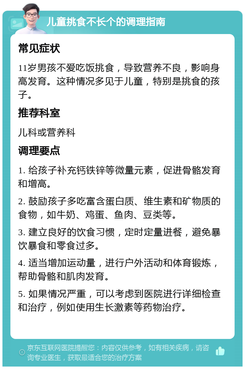 儿童挑食不长个的调理指南 常见症状 11岁男孩不爱吃饭挑食，导致营养不良，影响身高发育。这种情况多见于儿童，特别是挑食的孩子。 推荐科室 儿科或营养科 调理要点 1. 给孩子补充钙铁锌等微量元素，促进骨骼发育和增高。 2. 鼓励孩子多吃富含蛋白质、维生素和矿物质的食物，如牛奶、鸡蛋、鱼肉、豆类等。 3. 建立良好的饮食习惯，定时定量进餐，避免暴饮暴食和零食过多。 4. 适当增加运动量，进行户外活动和体育锻炼，帮助骨骼和肌肉发育。 5. 如果情况严重，可以考虑到医院进行详细检查和治疗，例如使用生长激素等药物治疗。