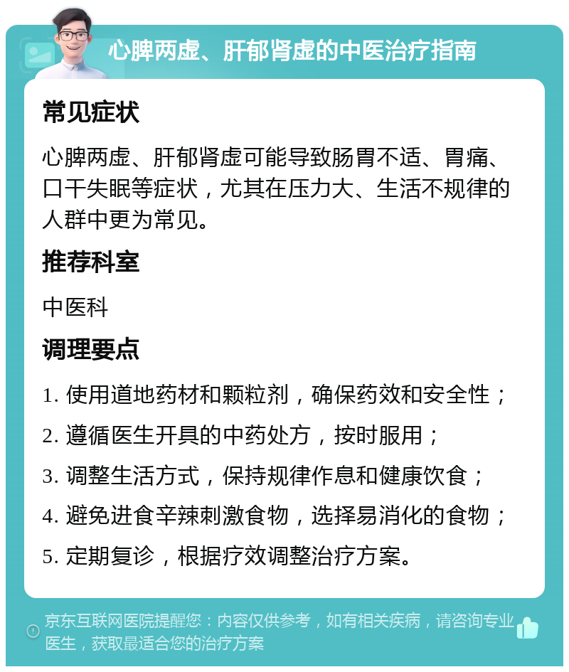 心脾两虚、肝郁肾虚的中医治疗指南 常见症状 心脾两虚、肝郁肾虚可能导致肠胃不适、胃痛、口干失眠等症状，尤其在压力大、生活不规律的人群中更为常见。 推荐科室 中医科 调理要点 1. 使用道地药材和颗粒剂，确保药效和安全性； 2. 遵循医生开具的中药处方，按时服用； 3. 调整生活方式，保持规律作息和健康饮食； 4. 避免进食辛辣刺激食物，选择易消化的食物； 5. 定期复诊，根据疗效调整治疗方案。