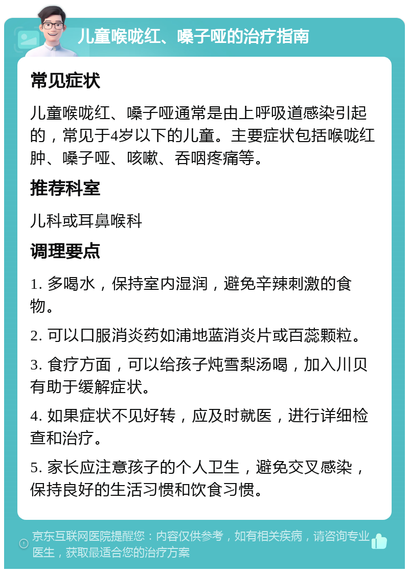 儿童喉咙红、嗓子哑的治疗指南 常见症状 儿童喉咙红、嗓子哑通常是由上呼吸道感染引起的，常见于4岁以下的儿童。主要症状包括喉咙红肿、嗓子哑、咳嗽、吞咽疼痛等。 推荐科室 儿科或耳鼻喉科 调理要点 1. 多喝水，保持室内湿润，避免辛辣刺激的食物。 2. 可以口服消炎药如浦地蓝消炎片或百蕊颗粒。 3. 食疗方面，可以给孩子炖雪梨汤喝，加入川贝有助于缓解症状。 4. 如果症状不见好转，应及时就医，进行详细检查和治疗。 5. 家长应注意孩子的个人卫生，避免交叉感染，保持良好的生活习惯和饮食习惯。