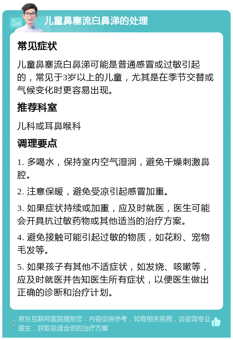 儿童鼻塞流白鼻涕的处理 常见症状 儿童鼻塞流白鼻涕可能是普通感冒或过敏引起的，常见于3岁以上的儿童，尤其是在季节交替或气候变化时更容易出现。 推荐科室 儿科或耳鼻喉科 调理要点 1. 多喝水，保持室内空气湿润，避免干燥刺激鼻腔。 2. 注意保暖，避免受凉引起感冒加重。 3. 如果症状持续或加重，应及时就医，医生可能会开具抗过敏药物或其他适当的治疗方案。 4. 避免接触可能引起过敏的物质，如花粉、宠物毛发等。 5. 如果孩子有其他不适症状，如发烧、咳嗽等，应及时就医并告知医生所有症状，以便医生做出正确的诊断和治疗计划。