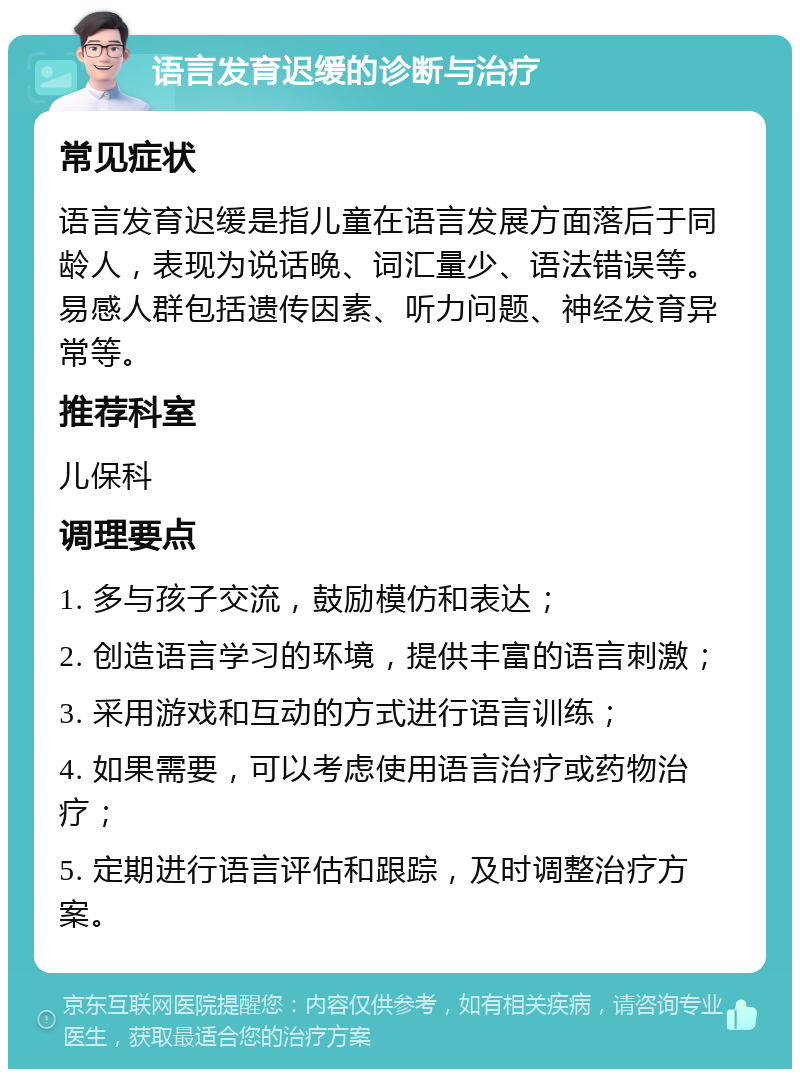 语言发育迟缓的诊断与治疗 常见症状 语言发育迟缓是指儿童在语言发展方面落后于同龄人，表现为说话晚、词汇量少、语法错误等。易感人群包括遗传因素、听力问题、神经发育异常等。 推荐科室 儿保科 调理要点 1. 多与孩子交流，鼓励模仿和表达； 2. 创造语言学习的环境，提供丰富的语言刺激； 3. 采用游戏和互动的方式进行语言训练； 4. 如果需要，可以考虑使用语言治疗或药物治疗； 5. 定期进行语言评估和跟踪，及时调整治疗方案。