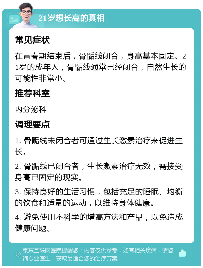 21岁想长高的真相 常见症状 在青春期结束后，骨骺线闭合，身高基本固定。21岁的成年人，骨骺线通常已经闭合，自然生长的可能性非常小。 推荐科室 内分泌科 调理要点 1. 骨骺线未闭合者可通过生长激素治疗来促进生长。 2. 骨骺线已闭合者，生长激素治疗无效，需接受身高已固定的现实。 3. 保持良好的生活习惯，包括充足的睡眠、均衡的饮食和适量的运动，以维持身体健康。 4. 避免使用不科学的增高方法和产品，以免造成健康问题。