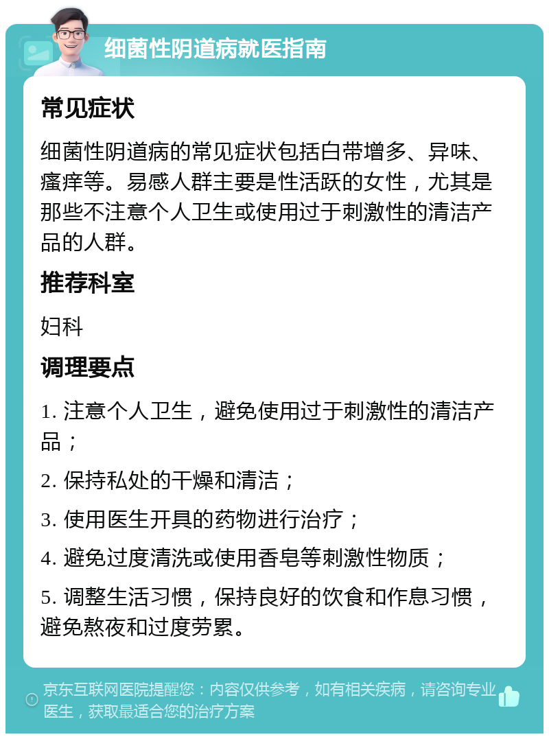 细菌性阴道病就医指南 常见症状 细菌性阴道病的常见症状包括白带增多、异味、瘙痒等。易感人群主要是性活跃的女性，尤其是那些不注意个人卫生或使用过于刺激性的清洁产品的人群。 推荐科室 妇科 调理要点 1. 注意个人卫生，避免使用过于刺激性的清洁产品； 2. 保持私处的干燥和清洁； 3. 使用医生开具的药物进行治疗； 4. 避免过度清洗或使用香皂等刺激性物质； 5. 调整生活习惯，保持良好的饮食和作息习惯，避免熬夜和过度劳累。